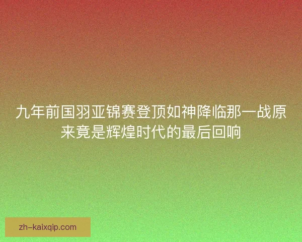九年前国羽亚锦赛登顶如神降临那一战原来竟是辉煌时代的最后回响
