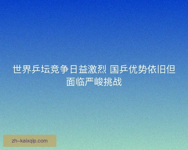世界乒坛竞争日益激烈 国乒优势依旧但面临严峻挑战